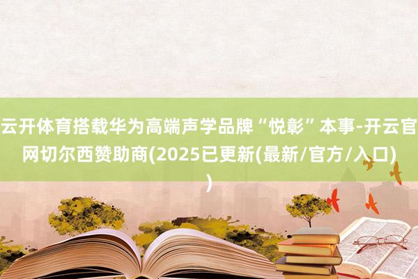 云开体育搭载华为高端声学品牌“悦彰”本事-开云官网切尔西赞助商(2025已更新(最新/官方/入口)