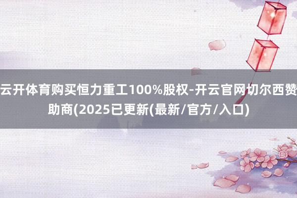 云开体育购买恒力重工100%股权-开云官网切尔西赞助商(2025已更新(最新/官方/入口)