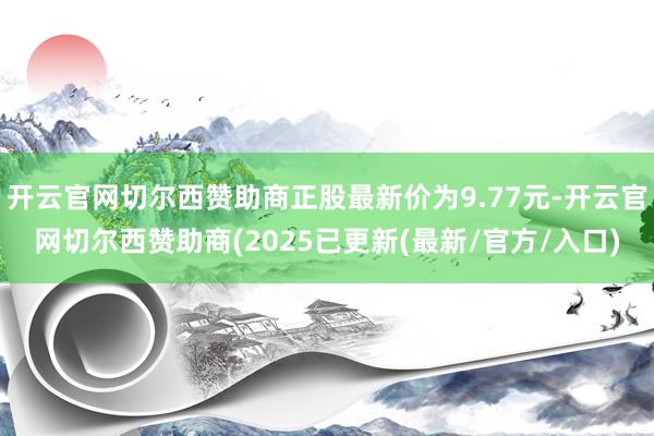 开云官网切尔西赞助商正股最新价为9.77元-开云官网切尔西赞助商(2025已更新(最新/官方/入口)