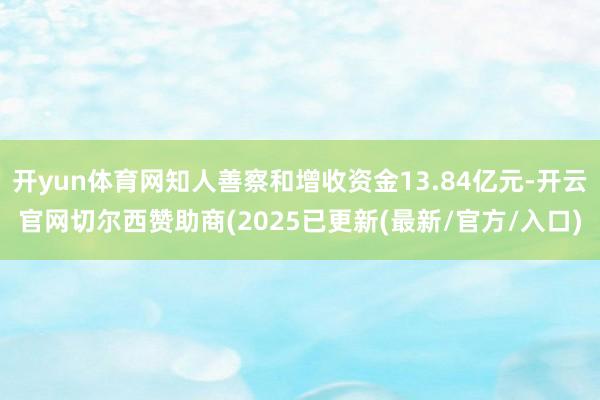 开yun体育网知人善察和增收资金13.84亿元-开云官网切尔西赞助商(2025已更新(最新/官方/入口)