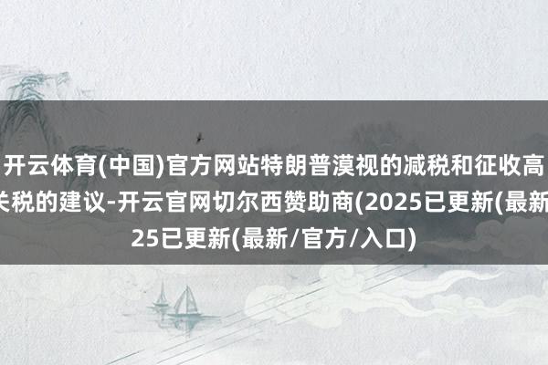 开云体育(中国)官方网站特朗普漠视的减税和征收高额且曩昔的关税的建议-开云官网切尔西赞助商(2025已更新(最新/官方/入口)