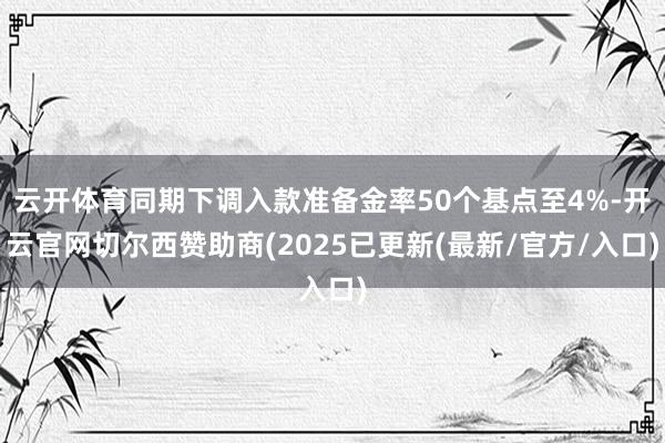 云开体育同期下调入款准备金率50个基点至4%-开云官网切尔西赞助商(2025已更新(最新/官方/入口)