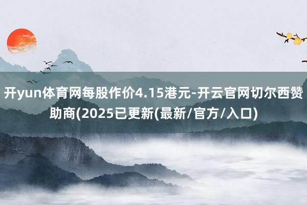 开yun体育网每股作价4.15港元-开云官网切尔西赞助商(2025已更新(最新/官方/入口)