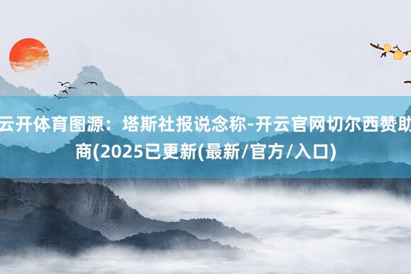云开体育图源：塔斯社报说念称-开云官网切尔西赞助商(2025已更新(最新/官方/入口)