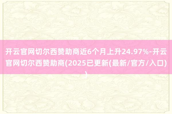 开云官网切尔西赞助商近6个月上升24.97%-开云官网切尔西赞助商(2025已更新(最新/官方/入口)