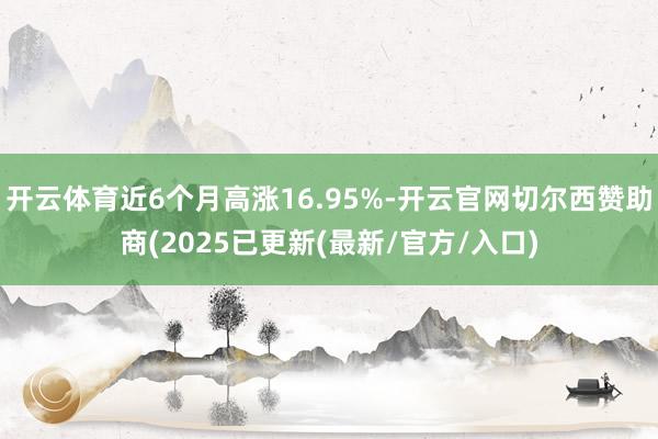 开云体育近6个月高涨16.95%-开云官网切尔西赞助商(2025已更新(最新/官方/入口)