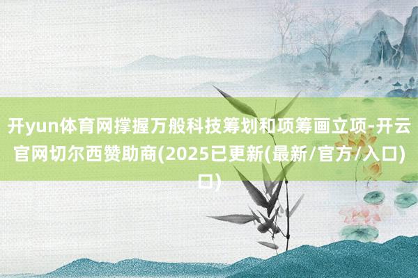 开yun体育网撑握万般科技筹划和项筹画立项-开云官网切尔西赞助商(2025已更新(最新/官方/入口)
