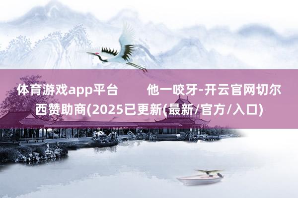 体育游戏app平台        他一咬牙-开云官网切尔西赞助商(2025已更新(最新/官方/入口)