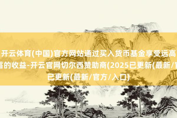 开云体育(中国)官方网站通过买入货币基金享受远高于银行储蓄的收益-开云官网切尔西赞助商(2025已更新(最新/官方/入口)