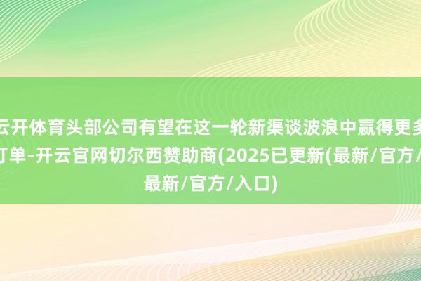 云开体育头部公司有望在这一轮新渠谈波浪中赢得更多增量订单-开云官网切尔西赞助商(2025已更新(最新/官方/入口)