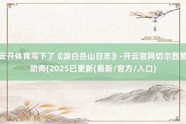云开体育写下了《游白岳山日志》-开云官网切尔西赞助商(2025已更新(最新/官方/入口)