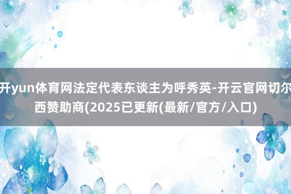 开yun体育网法定代表东谈主为呼秀英-开云官网切尔西赞助商(2025已更新(最新/官方/入口)