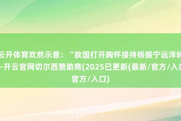 云开体育欢然示意：“故国打开胸怀接待杨振宁远洋转头-开云官网切尔西赞助商(2025已更新(最新/官方/入口)