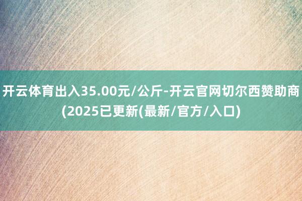开云体育出入35.00元/公斤-开云官网切尔西赞助商(2025已更新(最新/官方/入口)