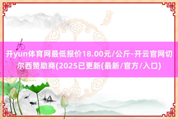 开yun体育网最低报价18.00元/公斤-开云官网切尔西赞助商(2025已更新(最新/官方/入口)
