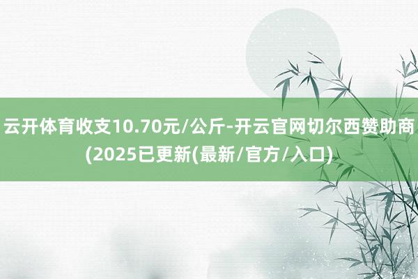 云开体育收支10.70元/公斤-开云官网切尔西赞助商(2025已更新(最新/官方/入口)