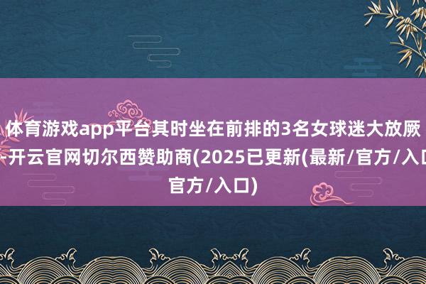体育游戏app平台其时坐在前排的3名女球迷大放厥词-开云官网切尔西赞助商(2025已更新(最新/官方/入口)