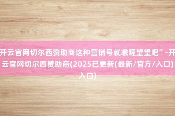 开云官网切尔西赞助商这种营销号就璷黫望望吧”-开云官网切尔西赞助商(2025已更新(最新/官方/入口)