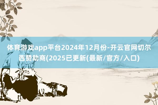 体育游戏app平台　　2024年12月份-开云官网切尔西赞助商(2025已更新(最新/官方/入口)