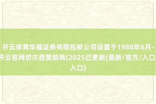 开云体育华福证券有限包袱公司设置于1988年6月-开云官网切尔西赞助商(2025已更新(最新/官方/入口)