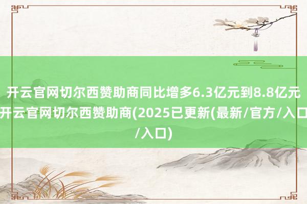 开云官网切尔西赞助商同比增多6.3亿元到8.8亿元-开云官网切尔西赞助商(2025已更新(最新/官方/入口)