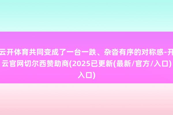 云开体育共同变成了一台一跌、杂沓有序的对称感-开云官网切尔西赞助商(2025已更新(最新/官方/入口)