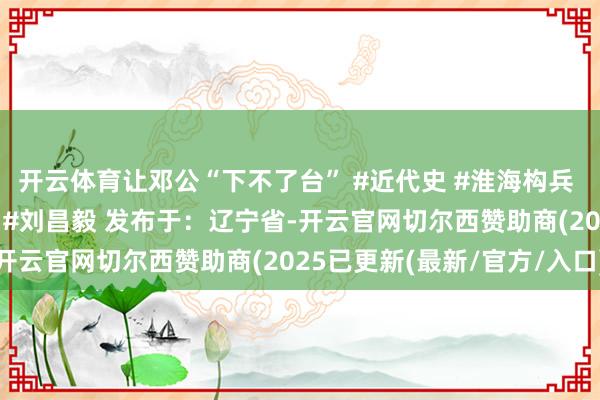 开云体育让邓公“下不了台” #近代史 #淮海构兵 #近代东谈主物 #邓公 #刘昌毅 发布于：辽宁省-开云官网切尔西赞助商(2025已更新(最新/官方/入口)