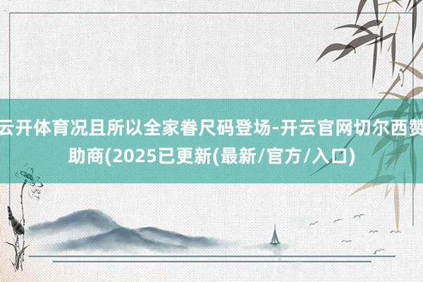 云开体育况且所以全家眷尺码登场-开云官网切尔西赞助商(2025已更新(最新/官方/入口)