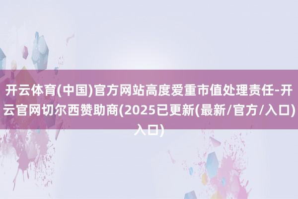 开云体育(中国)官方网站高度爱重市值处理责任-开云官网切尔西赞助商(2025已更新(最新/官方/入口)