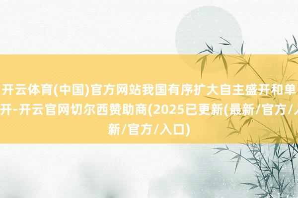 开云体育(中国)官方网站我国有序扩大自主盛开和单边盛开-开云官网切尔西赞助商(2025已更新(最新/官方/入口)