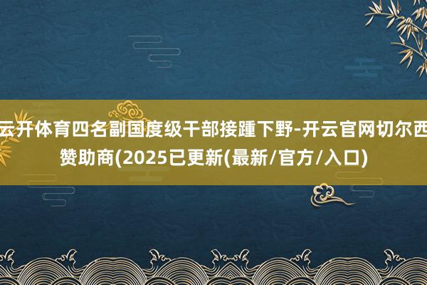 云开体育四名副国度级干部接踵下野-开云官网切尔西赞助商(2025已更新(最新/官方/入口)