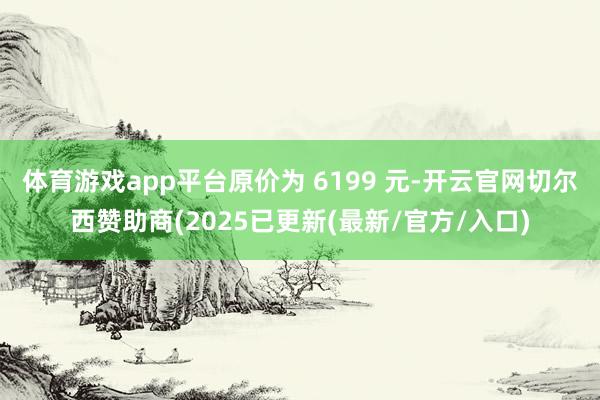 体育游戏app平台原价为 6199 元-开云官网切尔西赞助商(2025已更新(最新/官方/入口)