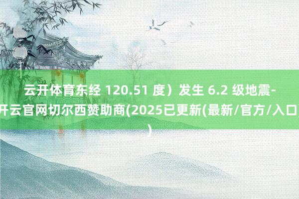 云开体育东经 120.51 度）发生 6.2 级地震-开云官网切尔西赞助商(2025已更新(最新/官方/入口)