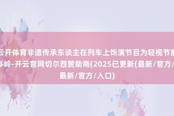 云开体育非遗传承东谈主在列车上饰演节目为轻视节前客流岑岭-开云官网切尔西赞助商(2025已更新(最新/官方/入口)