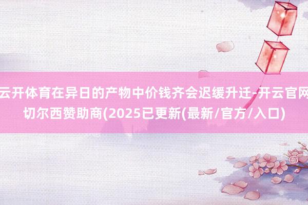 云开体育在异日的产物中价钱齐会迟缓升迁-开云官网切尔西赞助商(2025已更新(最新/官方/入口)
