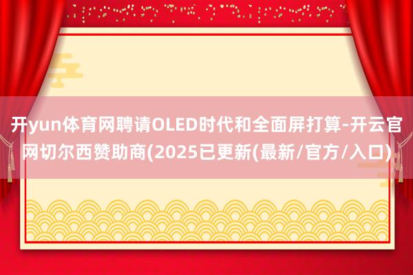 开yun体育网聘请OLED时代和全面屏打算-开云官网切尔西赞助商(2025已更新(最新/官方/入口)