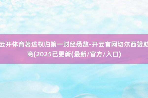 云开体育著述权归第一财经悉数-开云官网切尔西赞助商(2025已更新(最新/官方/入口)