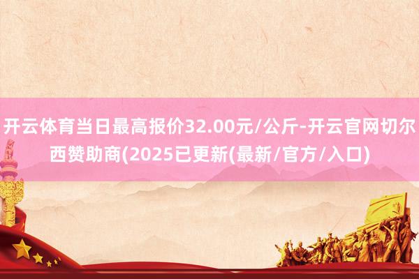 开云体育当日最高报价32.00元/公斤-开云官网切尔西赞助商(2025已更新(最新/官方/入口)