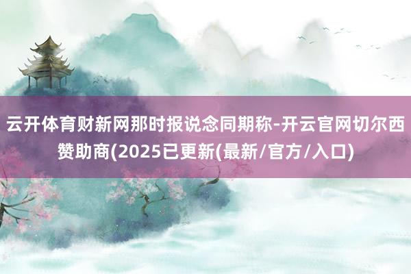 云开体育　　财新网那时报说念同期称-开云官网切尔西赞助商(2025已更新(最新/官方/入口)
