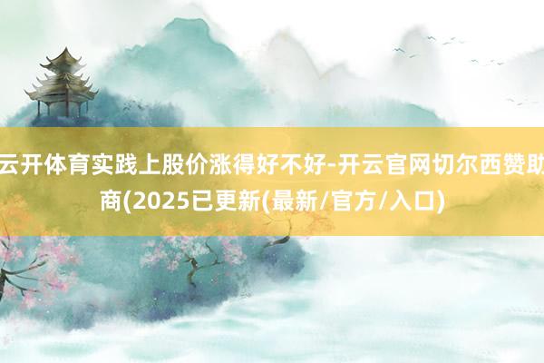 云开体育实践上股价涨得好不好-开云官网切尔西赞助商(2025已更新(最新/官方/入口)
