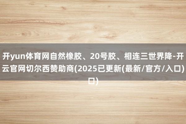 开yun体育网自然橡胶、20号胶、相连三世界降-开云官网切尔西赞助商(2025已更新(最新/官方/入口)