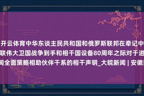 开云体育中华东谈主民共和国和俄罗斯联邦在牵记中国东谈主民抗日战争、苏联伟大卫国战争到手和相干国设备80周年之际对于进一步深入中俄新期间全面策略相助伙伴干系的相干声明_大皖新闻 | 安徽网-开云官网切尔