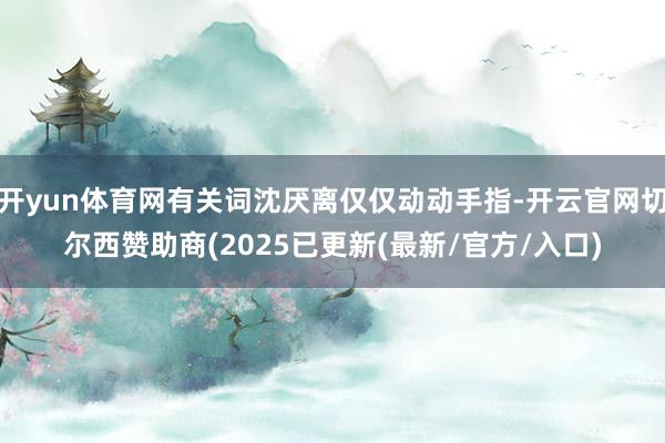 开yun体育网有关词沈厌离仅仅动动手指-开云官网切尔西赞助商(2025已更新(最新/官方/入口)