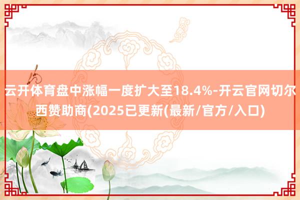 云开体育盘中涨幅一度扩大至18.4%-开云官网切尔西赞助商(2025已更新(最新/官方/入口)