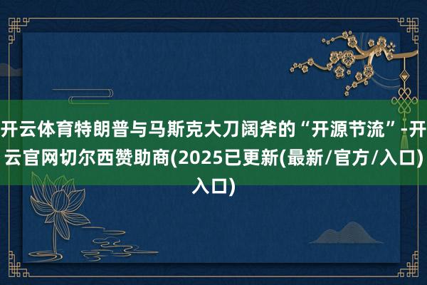 开云体育特朗普与马斯克大刀阔斧的“开源节流”-开云官网切尔西赞助商(2025已更新(最新/官方/入口)