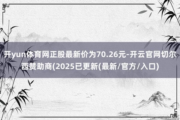开yun体育网正股最新价为70.26元-开云官网切尔西赞助商(2025已更新(最新/官方/入口)