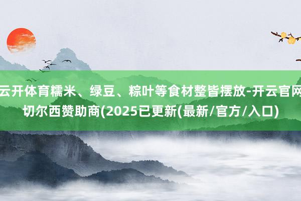 云开体育糯米、绿豆、粽叶等食材整皆摆放-开云官网切尔西赞助商(2025已更新(最新/官方/入口)