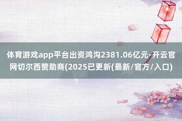 体育游戏app平台出资鸿沟2381.06亿元-开云官网切尔西赞助商(2025已更新(最新/官方/入口)
