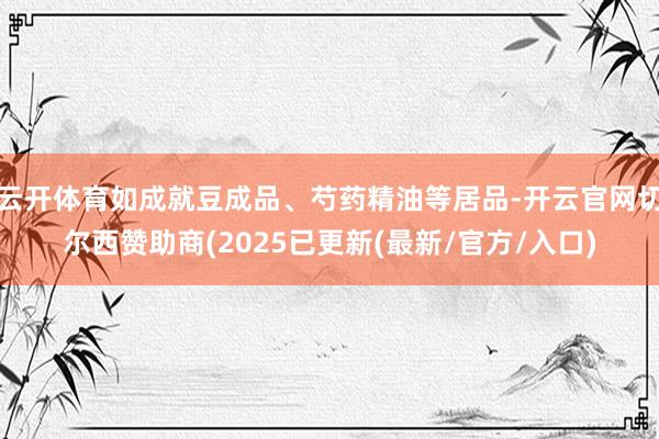 云开体育如成就豆成品、芍药精油等居品-开云官网切尔西赞助商(2025已更新(最新/官方/入口)