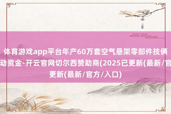 体育游戏app平台年产60万套空气悬架零部件技俩和补充流动资金-开云官网切尔西赞助商(2025已更新(最新/官方/入口)